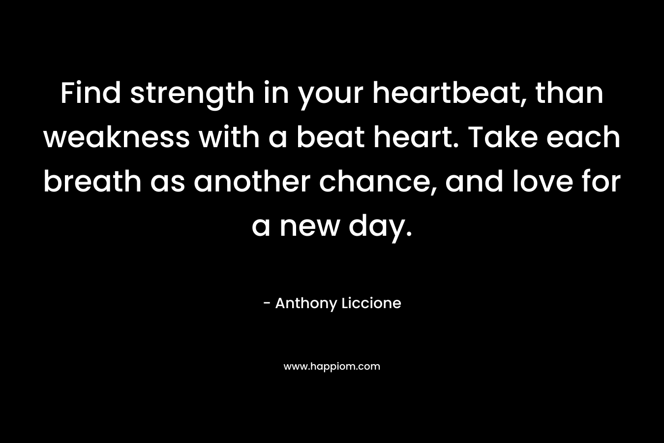 Find strength in your heartbeat, than weakness with a beat heart. Take each breath as another chance, and love for a new day.