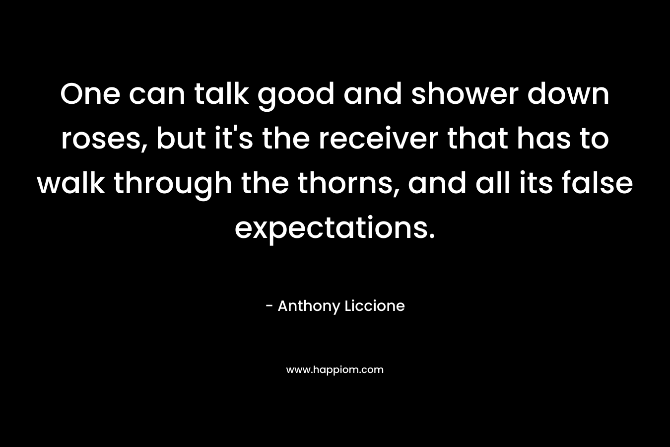 One can talk good and shower down roses, but it’s the receiver that has to walk through the thorns, and all its false expectations. – Anthony Liccione