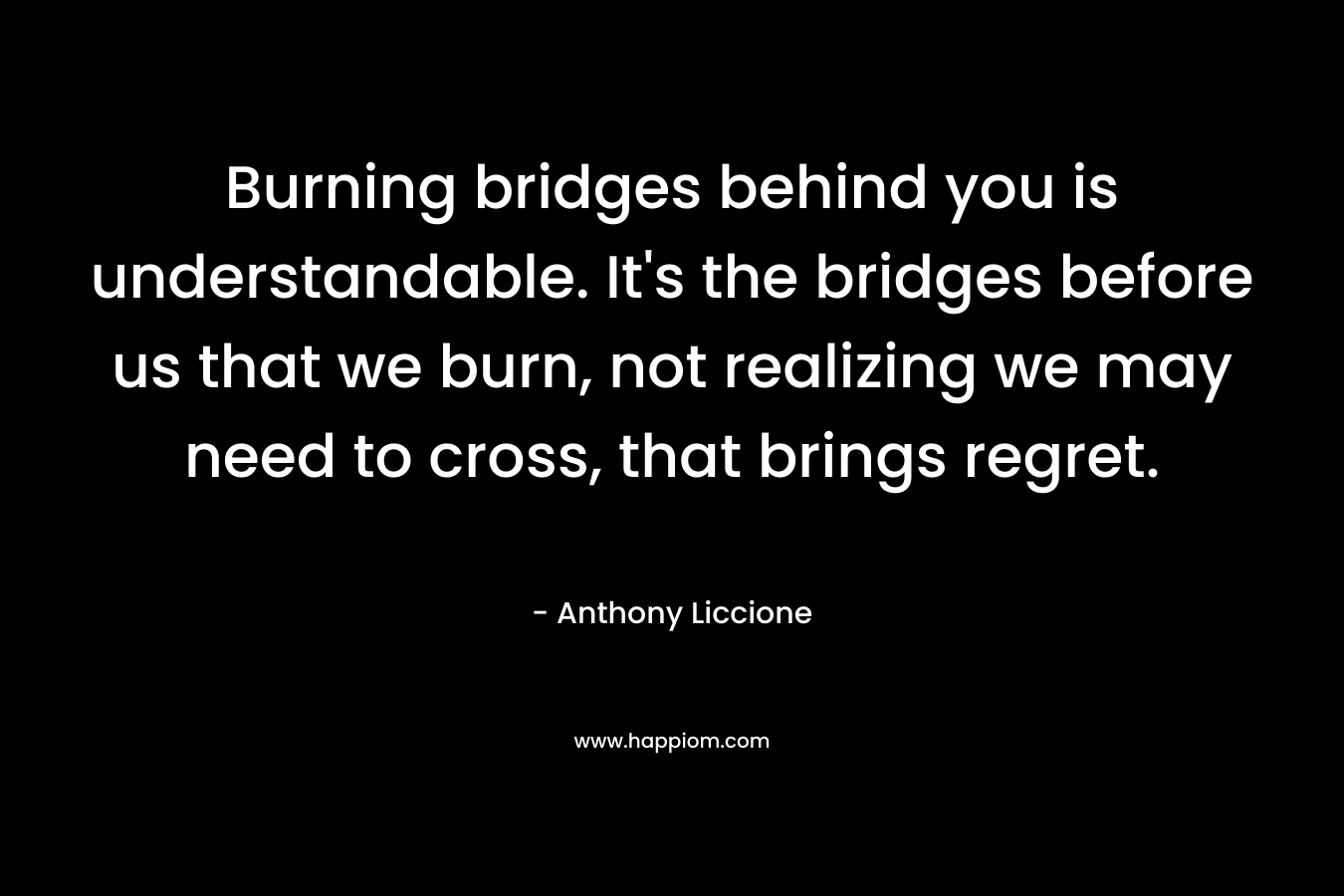 Burning bridges behind you is understandable. It's the bridges before us that we burn, not realizing we may need to cross, that brings regret.
