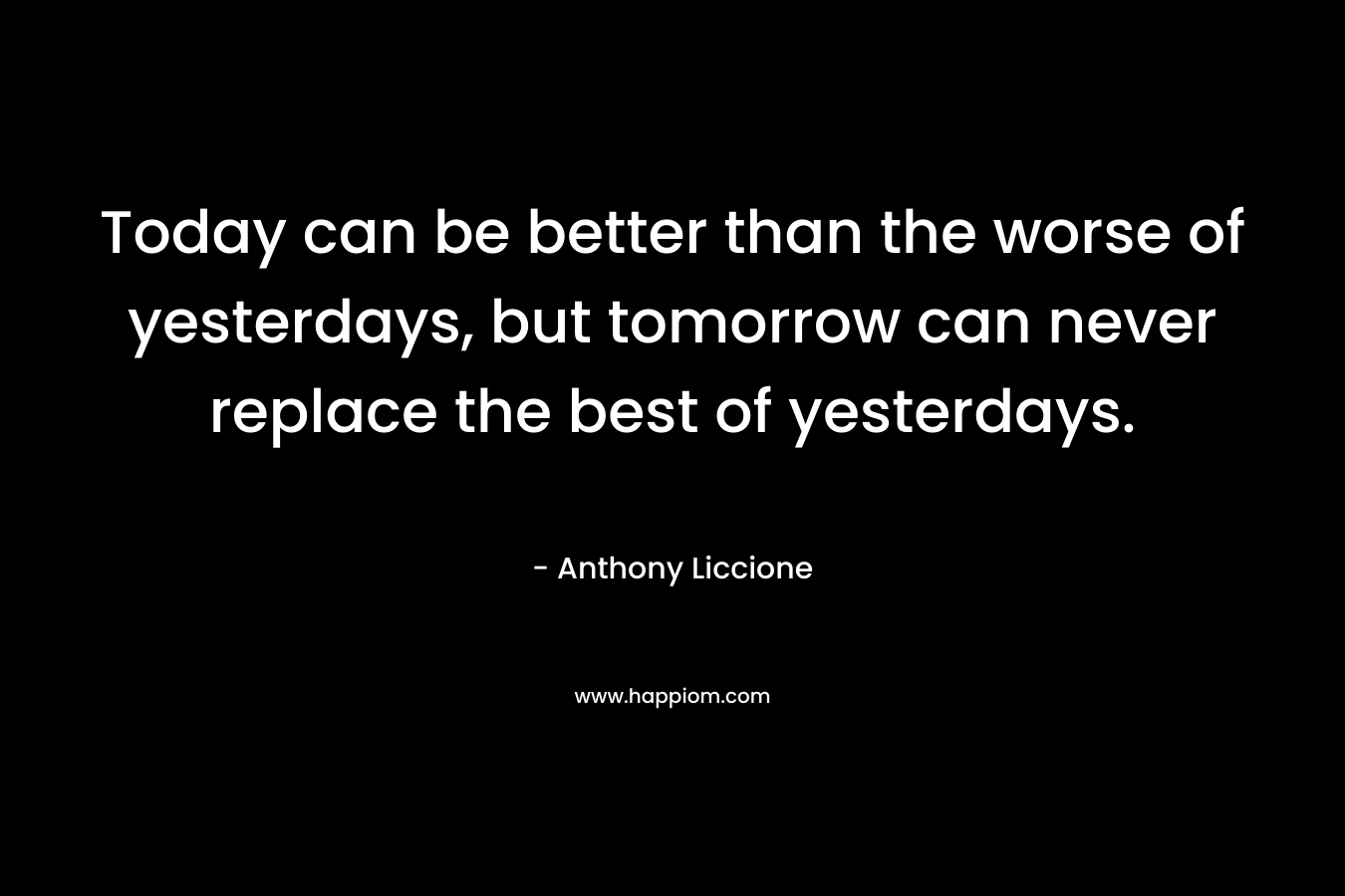 Today can be better than the worse of yesterdays, but tomorrow can never replace the best of yesterdays.