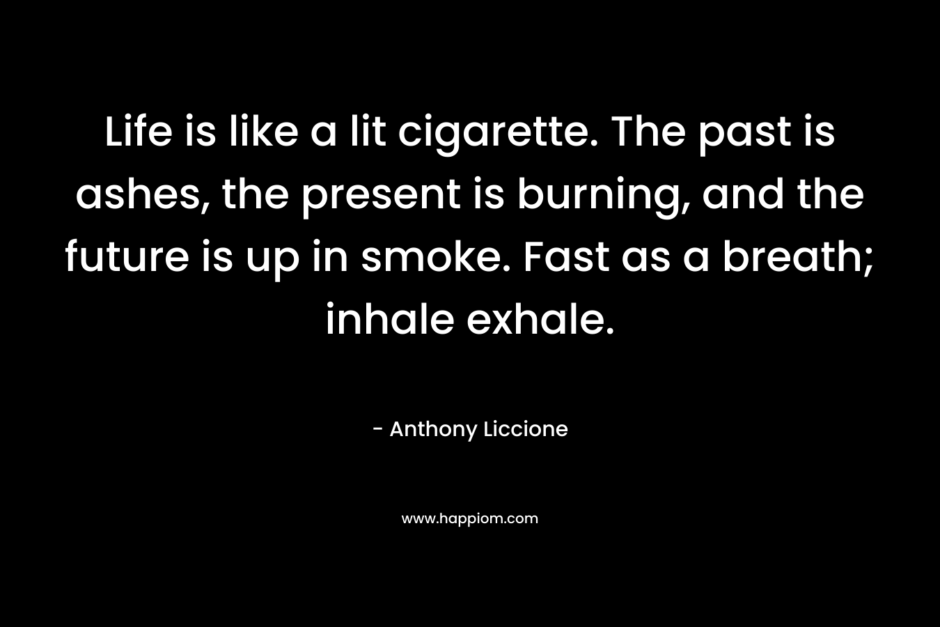 Life is like a lit cigarette. The past is ashes, the present is burning, and the future is up in smoke. Fast as a breath; inhale exhale.