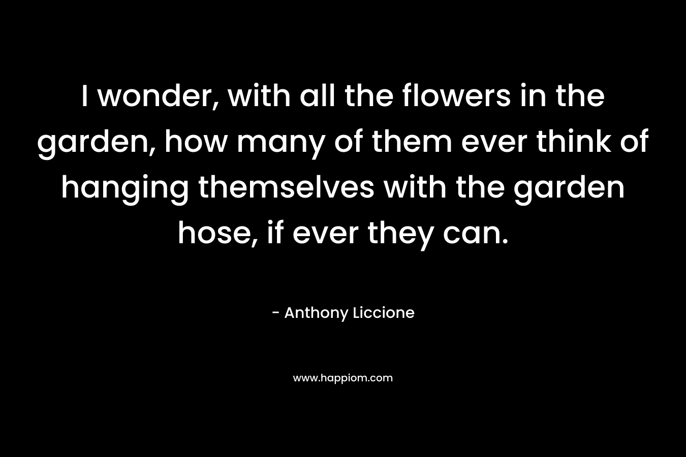 I wonder, with all the flowers in the garden, how many of them ever think of hanging themselves with the garden hose, if ever they can.