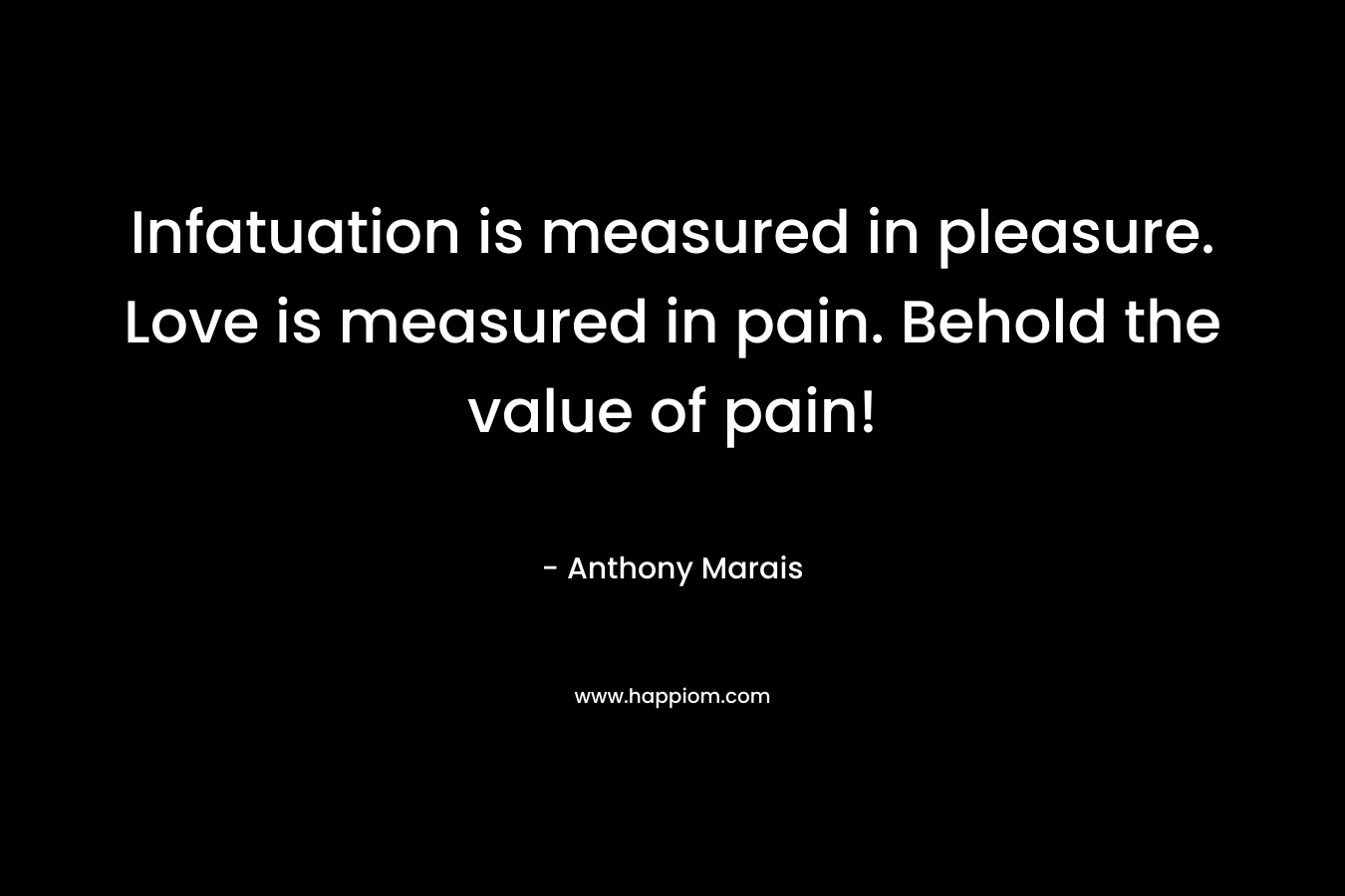 Infatuation is measured in pleasure. Love is measured in pain. Behold the value of pain! – Anthony Marais