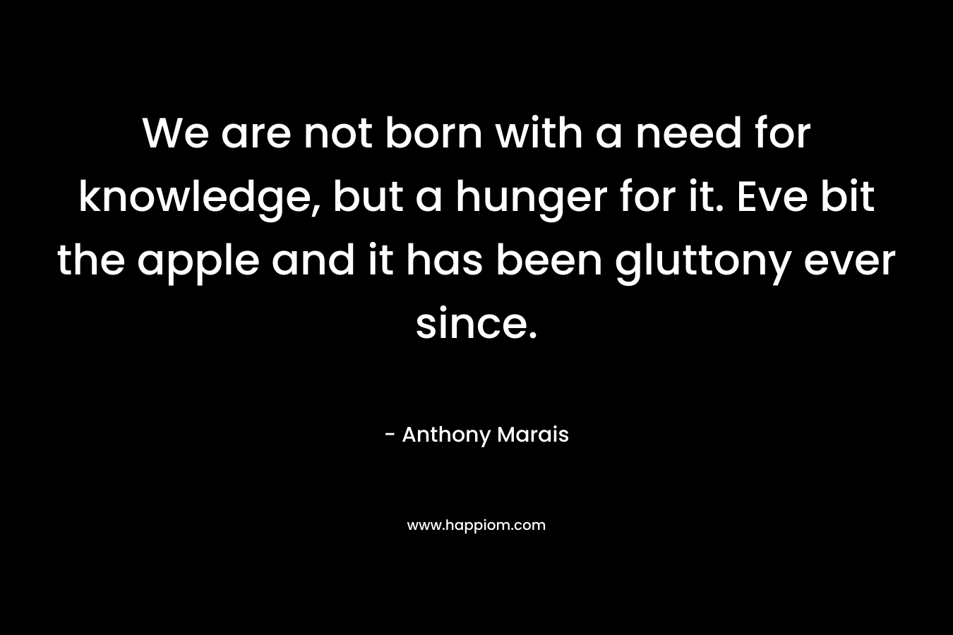 We are not born with a need for knowledge, but a hunger for it. Eve bit the apple and it has been gluttony ever since. – Anthony Marais