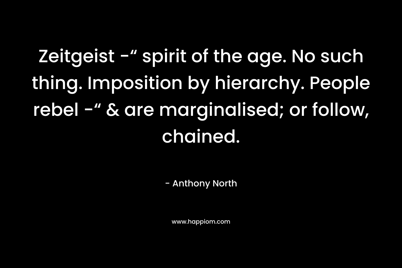 Zeitgeist -“ spirit of the age. No such thing. Imposition by hierarchy. People rebel -“ & are marginalised; or follow, chained. – Anthony   North