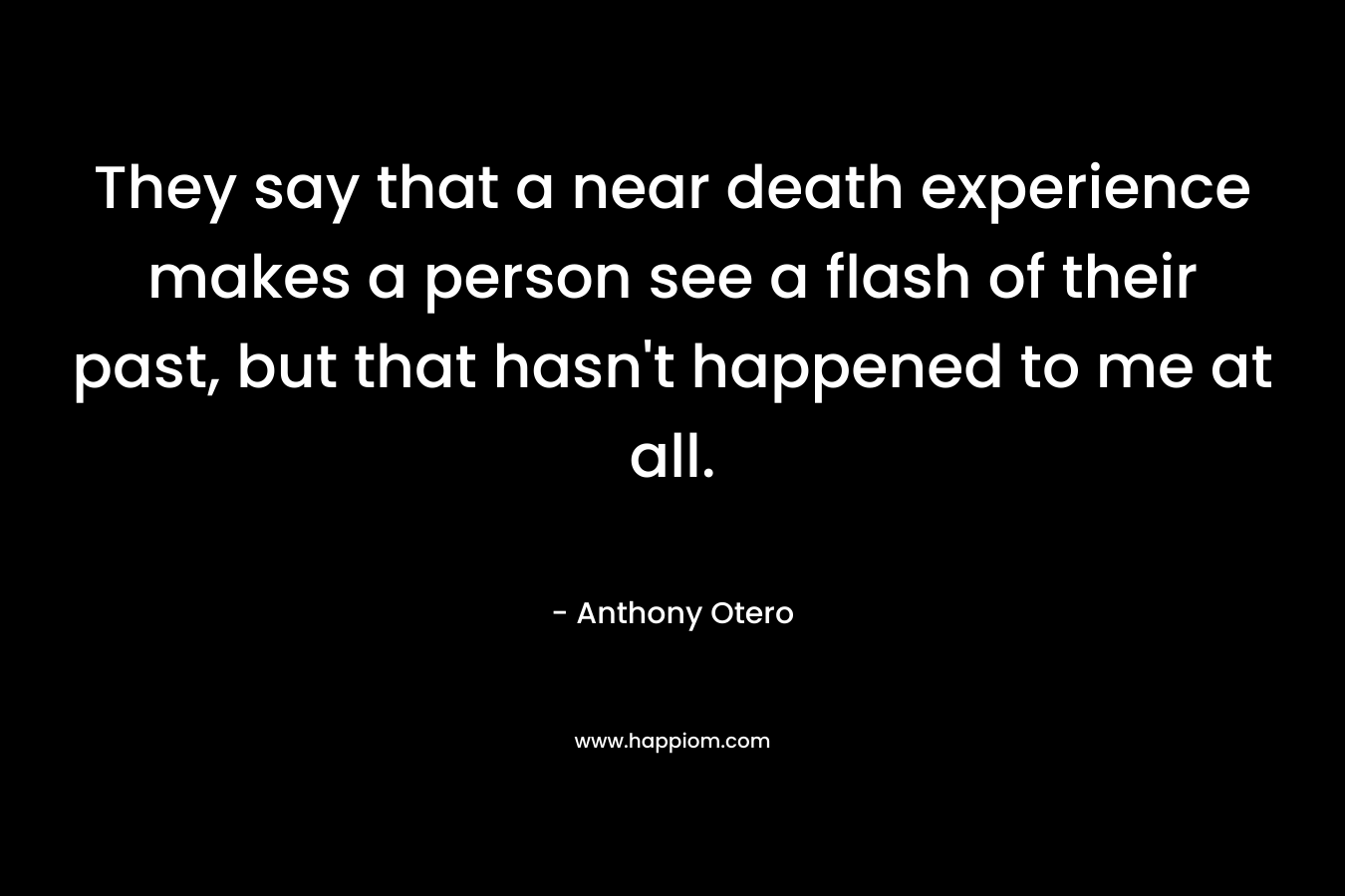They say that a near death experience makes a person see a flash of their past, but that hasn't happened to me at all.