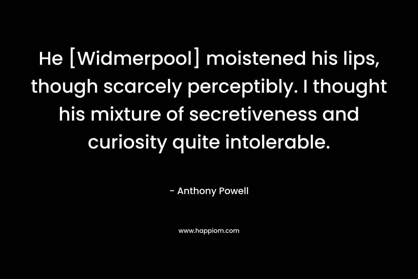 He [Widmerpool] moistened his lips, though scarcely perceptibly. I thought his mixture of secretiveness and curiosity quite intolerable. – Anthony Powell