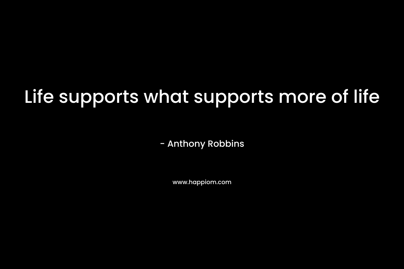 Life supports what supports more of life – Anthony Robbins