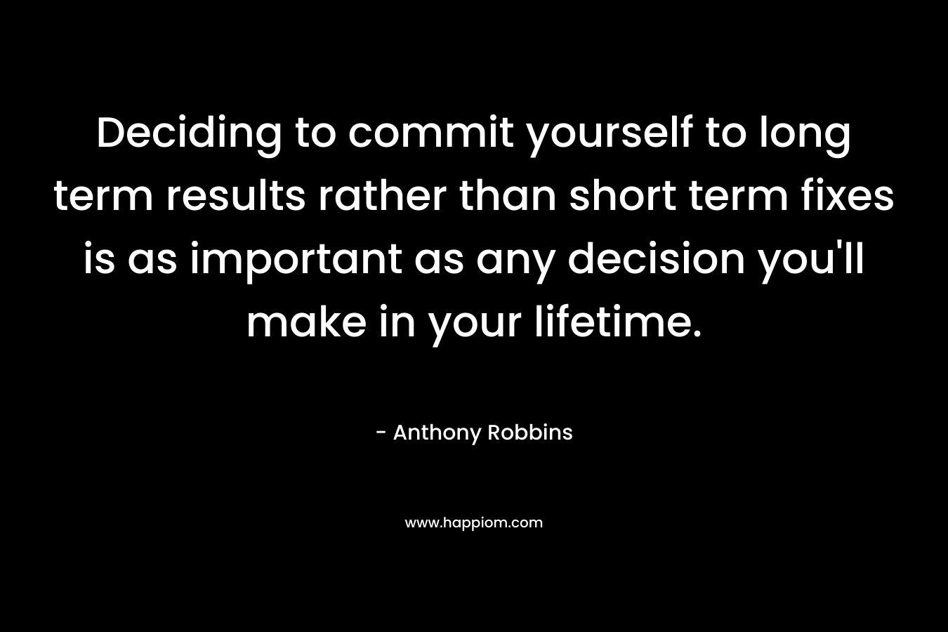 Deciding to commit yourself to long term results rather than short term fixes is as important as any decision you’ll make in your lifetime. – Anthony Robbins