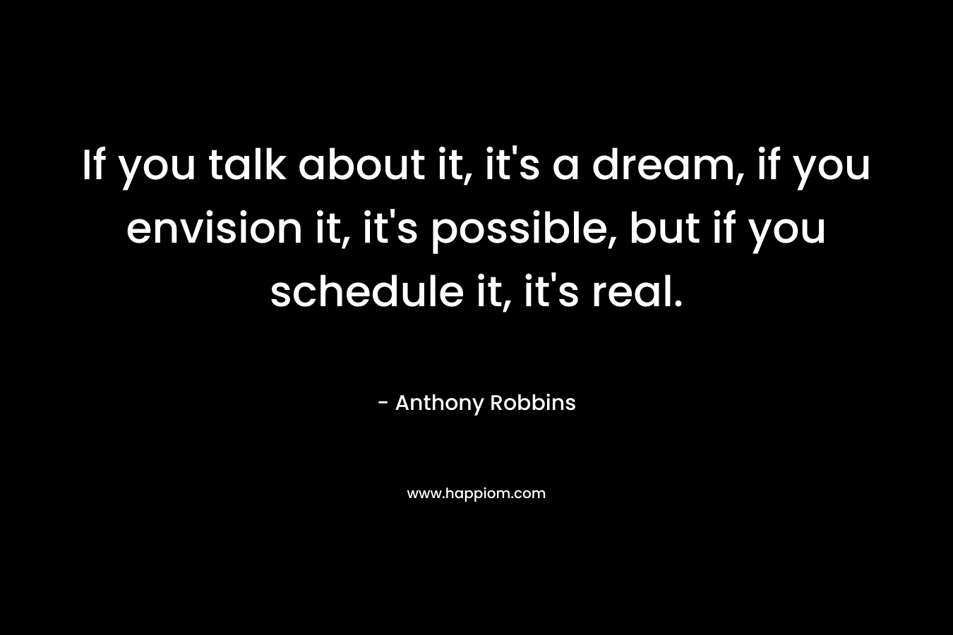 If you talk about it, it’s a dream, if you envision it, it’s possible, but if you schedule it, it’s real. – Anthony Robbins