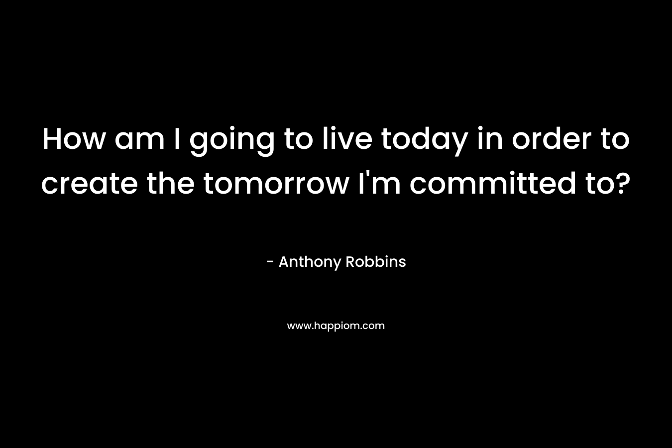 How am I going to live today in order to create the tomorrow I’m committed to? – Anthony Robbins