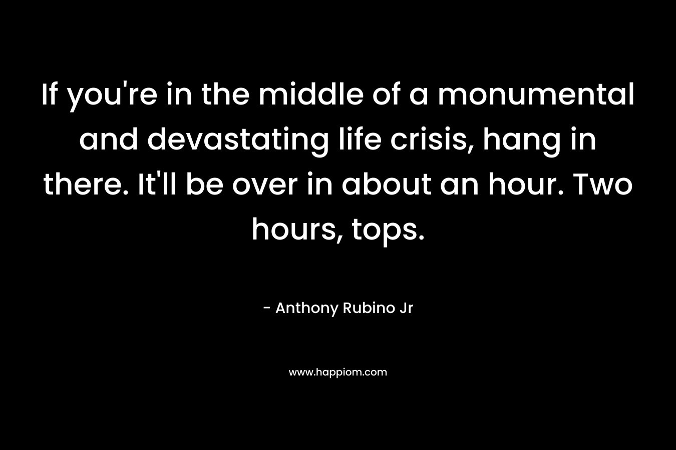If you’re in the middle of a monumental and devastating life crisis, hang in there. It’ll be over in about an hour. Two hours, tops. – Anthony Rubino Jr