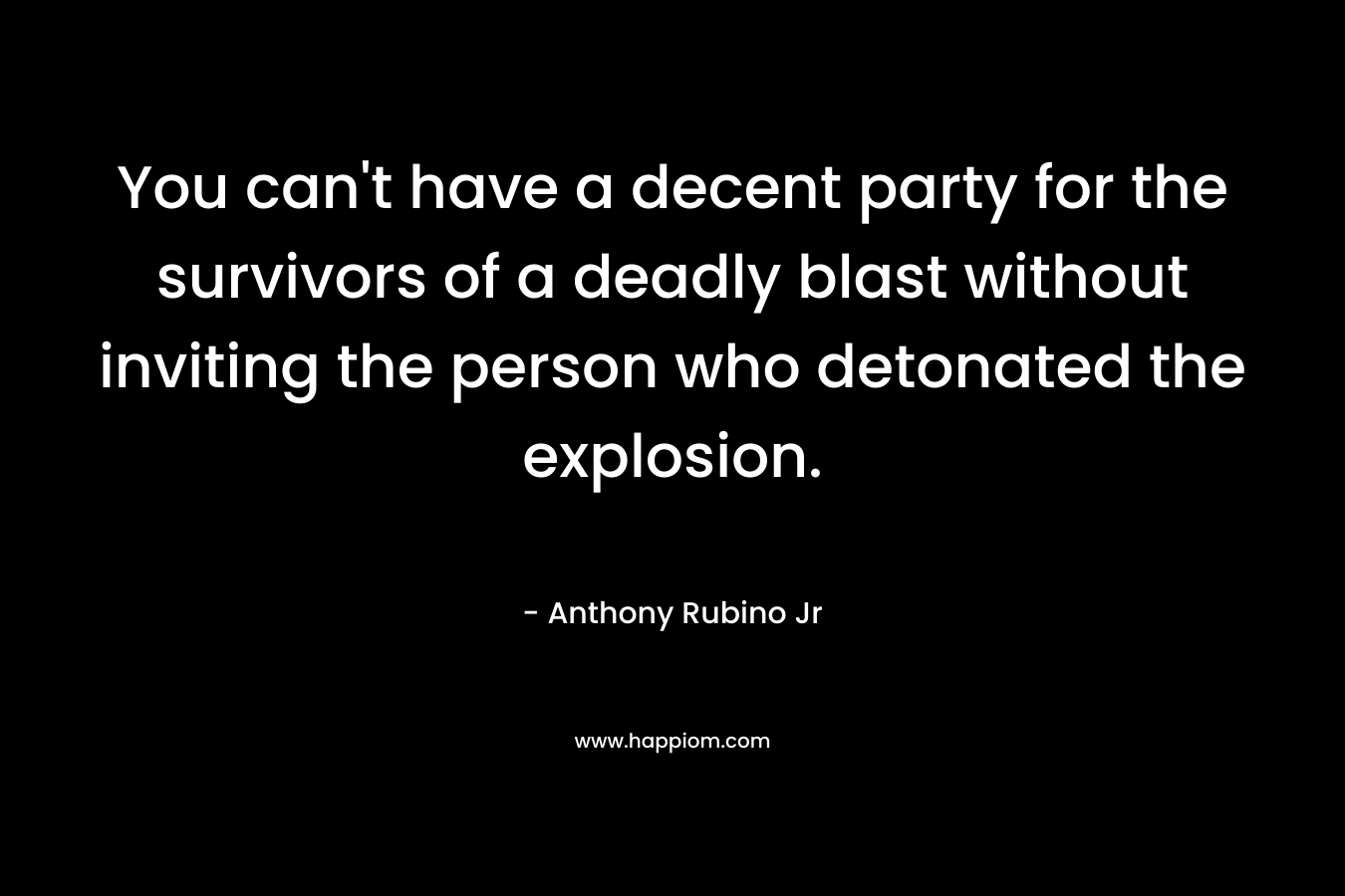 You can’t have a decent party for the survivors of a deadly blast without inviting the person who detonated the explosion. – Anthony Rubino Jr
