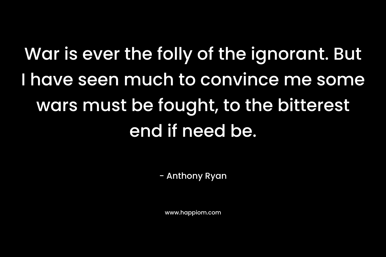 War is ever the folly of the ignorant. But I have seen much to convince me some wars must be fought, to the bitterest end if need be. – Anthony  Ryan