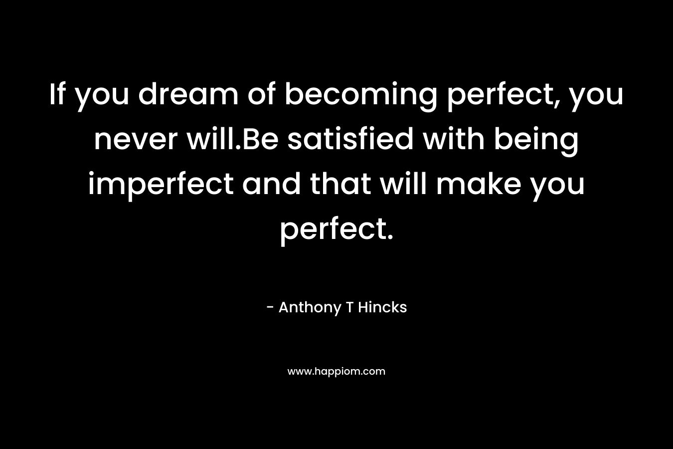 If you dream of becoming perfect, you never will.Be satisfied with being imperfect and that will make you perfect. – Anthony T Hincks