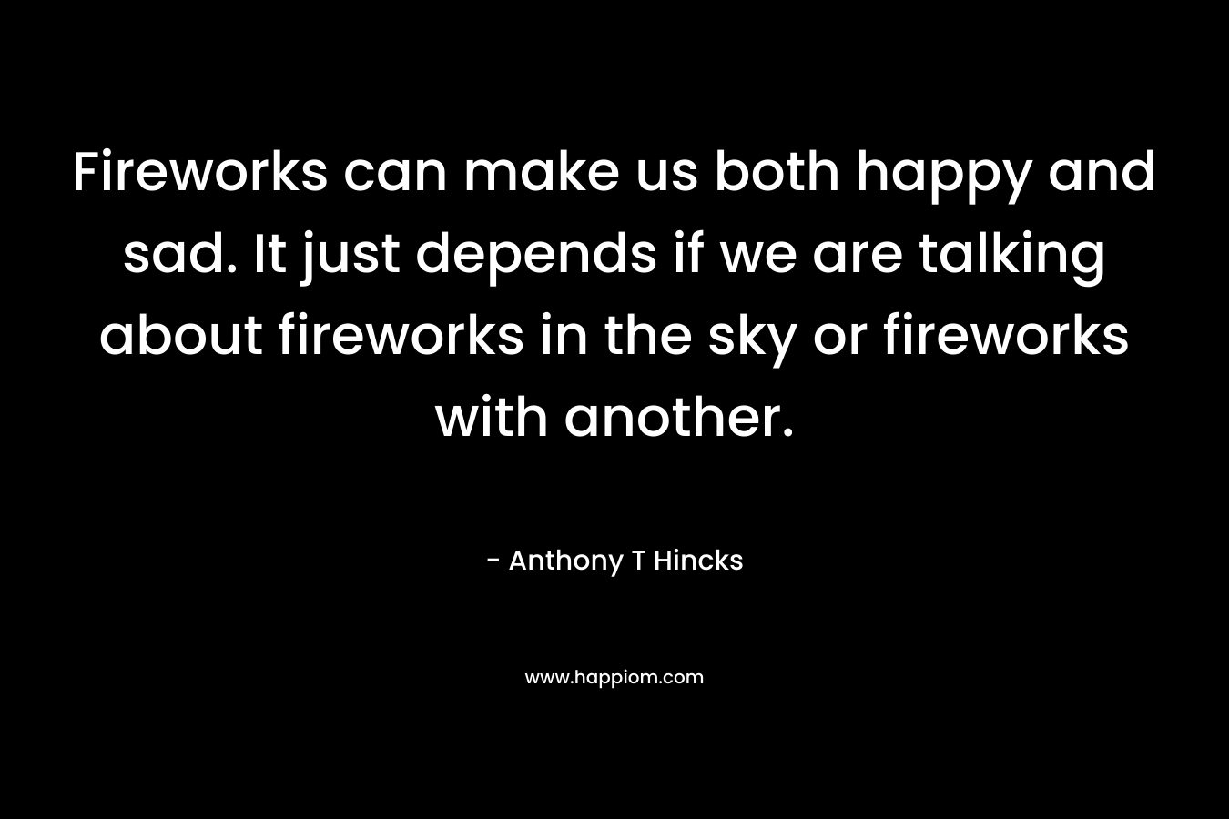 Fireworks can make us both happy and sad. It just depends if we are talking about fireworks in the sky or fireworks with another.