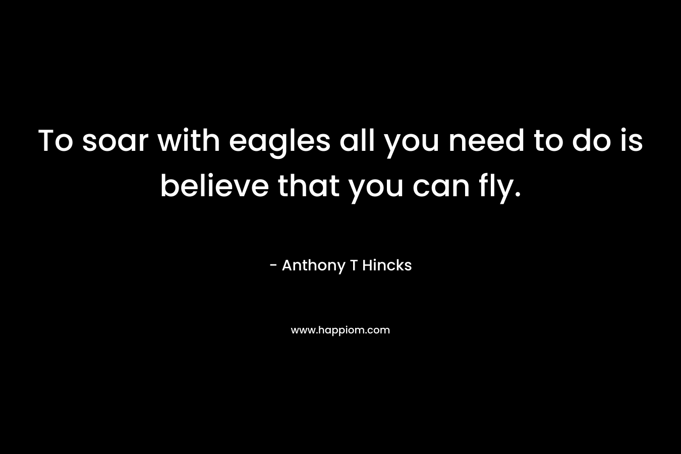 To soar with eagles all you need to do is believe that you can fly. – Anthony T Hincks