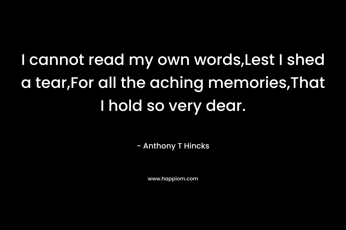 I cannot read my own words,Lest I shed a tear,For all the aching memories,That I hold so very dear. – Anthony T Hincks