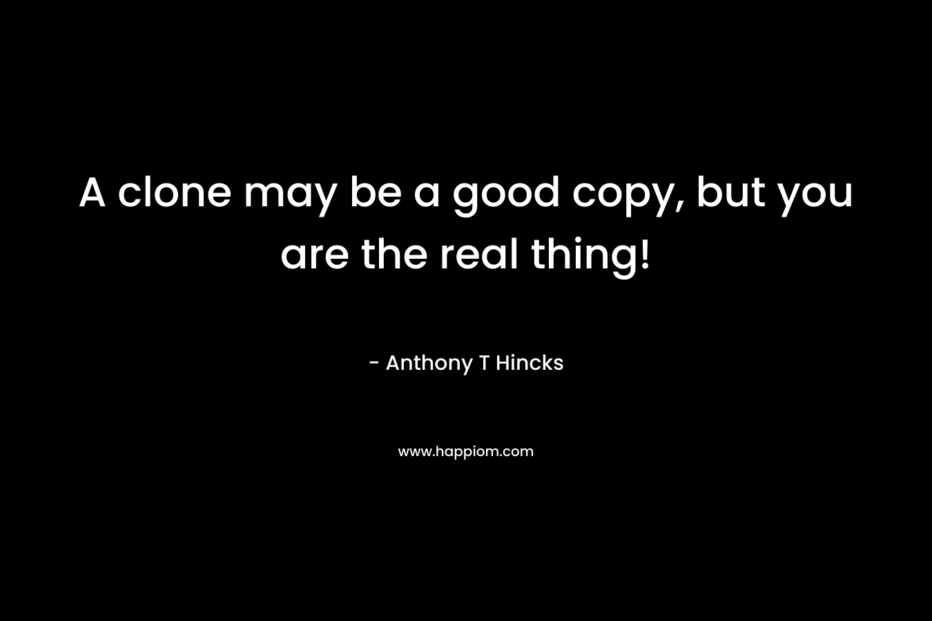 A clone may be a good copy, but you are the real thing! – Anthony T Hincks