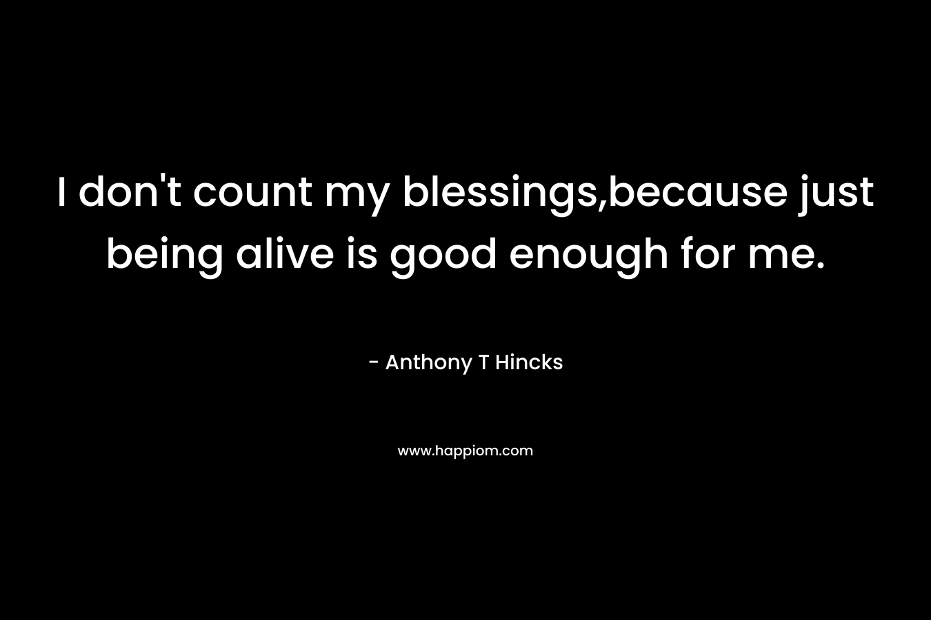 I don't count my blessings,because just being alive is good enough for me.
