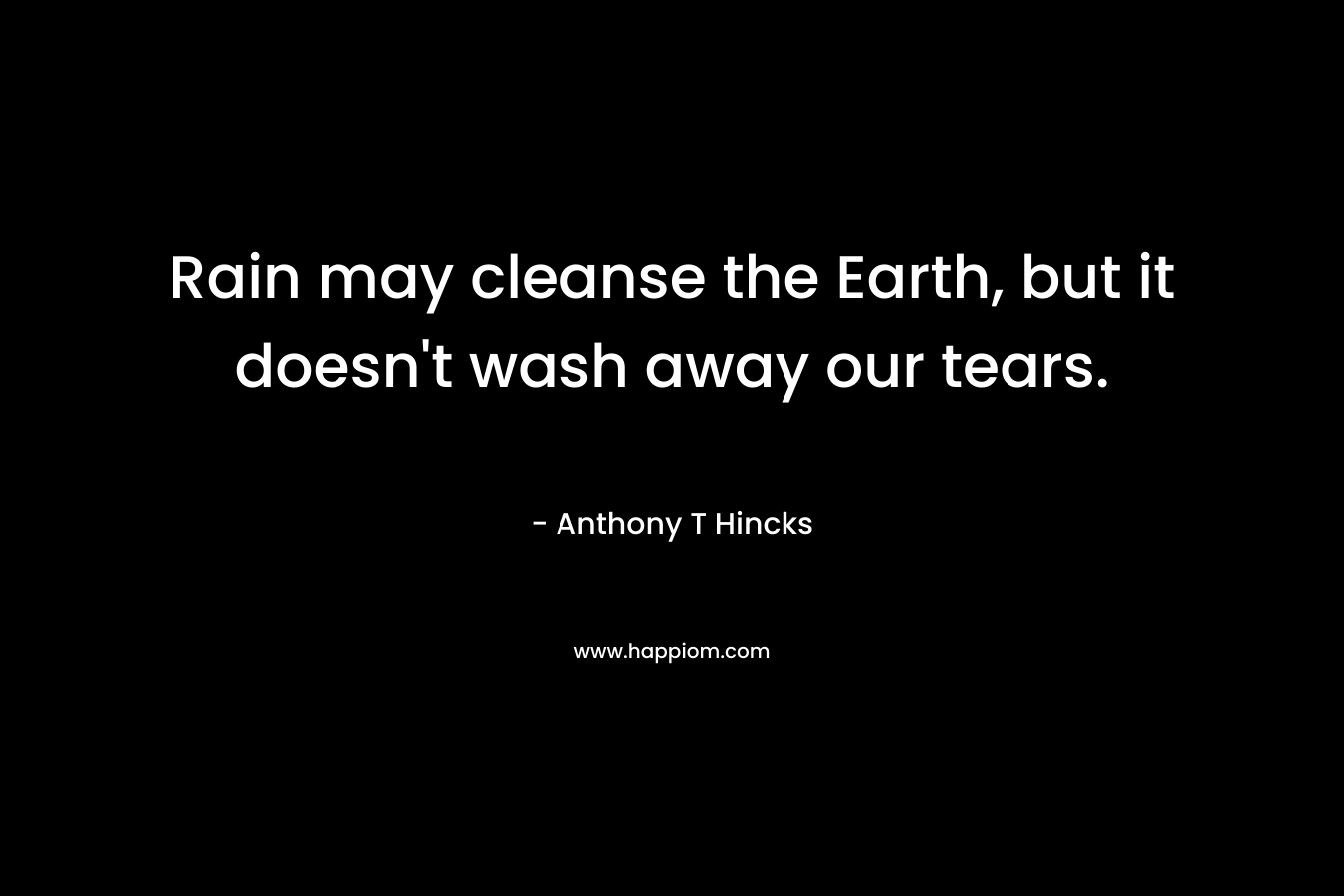 Rain may cleanse the Earth, but it doesn’t wash away our tears. – Anthony T Hincks