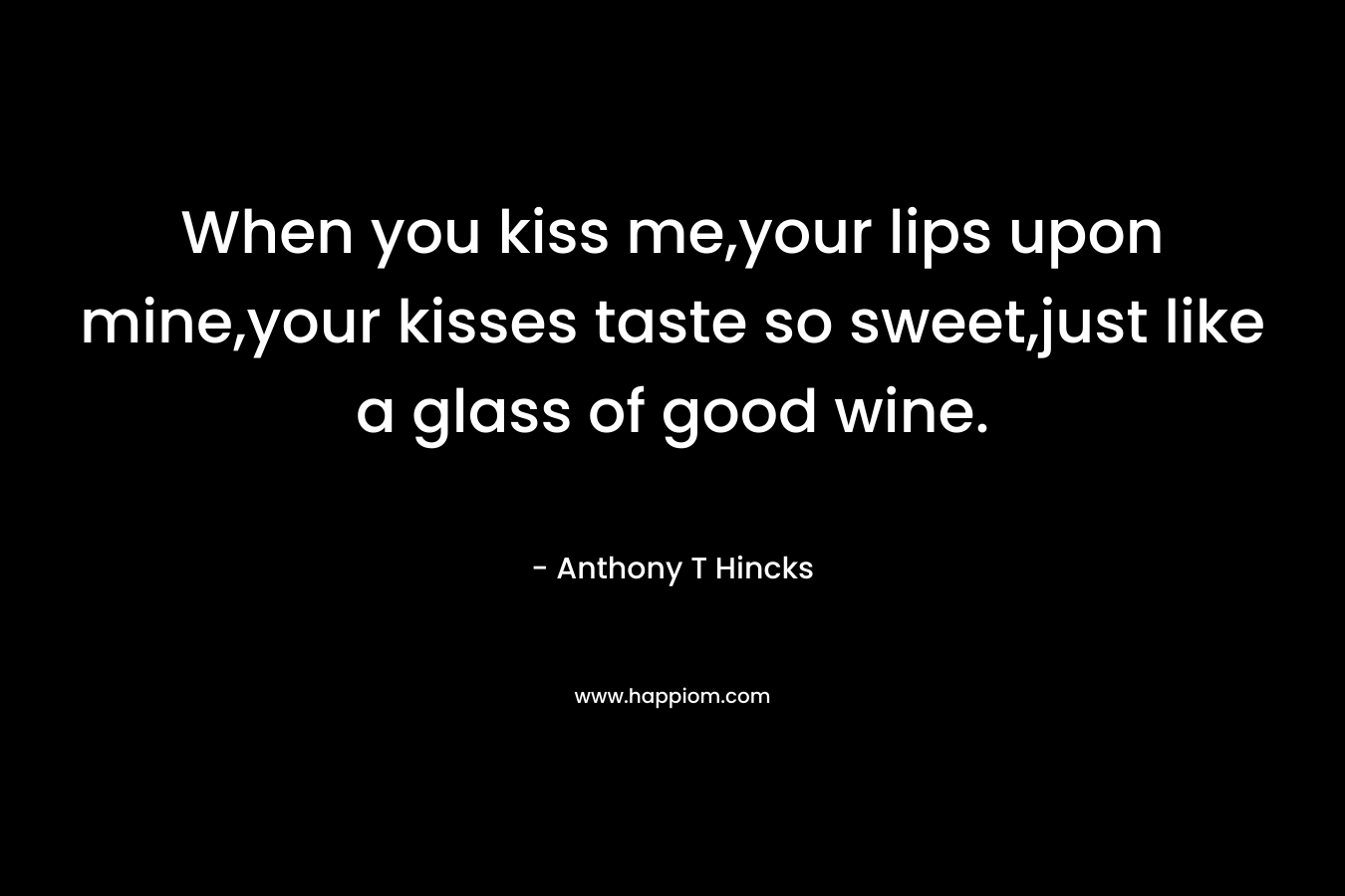 When you kiss me,your lips upon mine,your kisses taste so sweet,just like a glass of good wine. – Anthony T Hincks