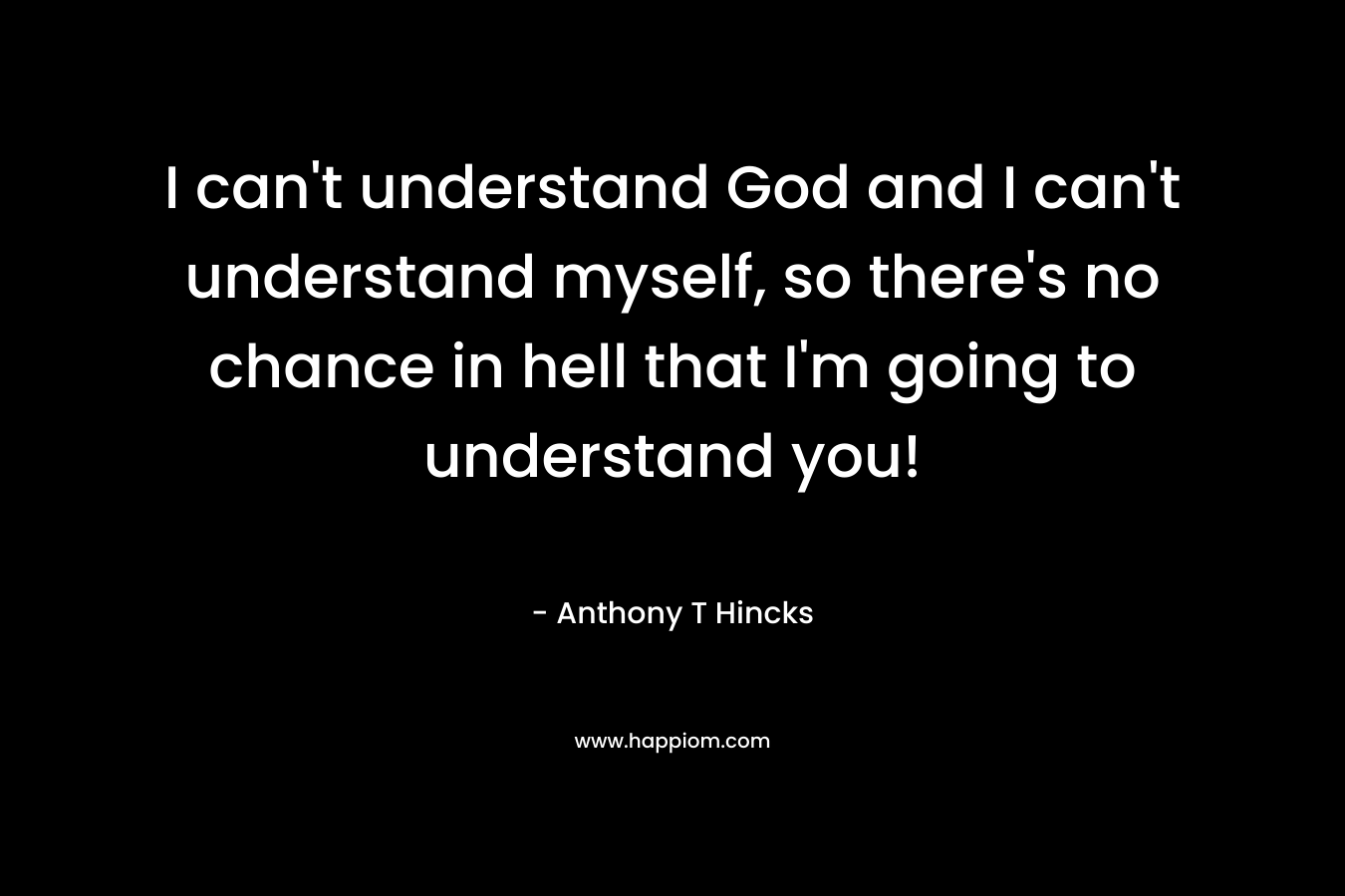 I can’t understand God and I can’t understand myself, so there’s no chance in hell that I’m going to understand you! – Anthony T Hincks