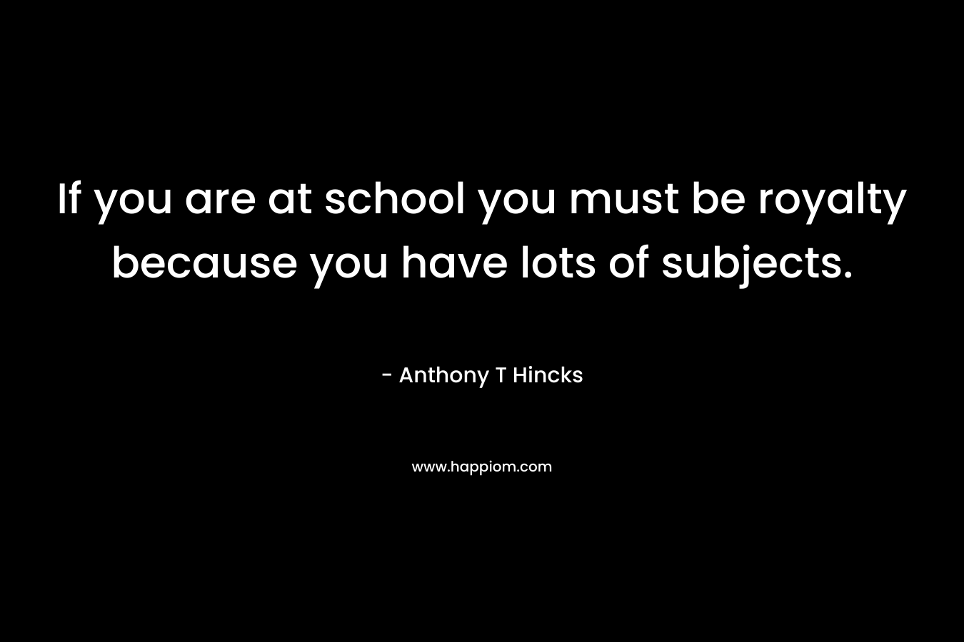 If you are at school you must be royalty because you have lots of subjects. – Anthony T Hincks