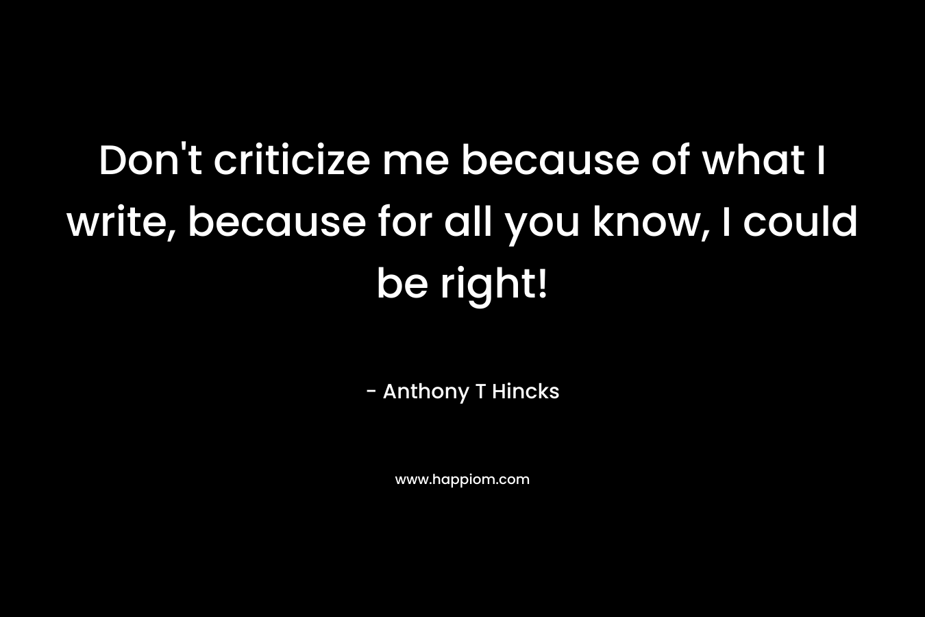 Don't criticize me because of what I write, because for all you know, I could be right!