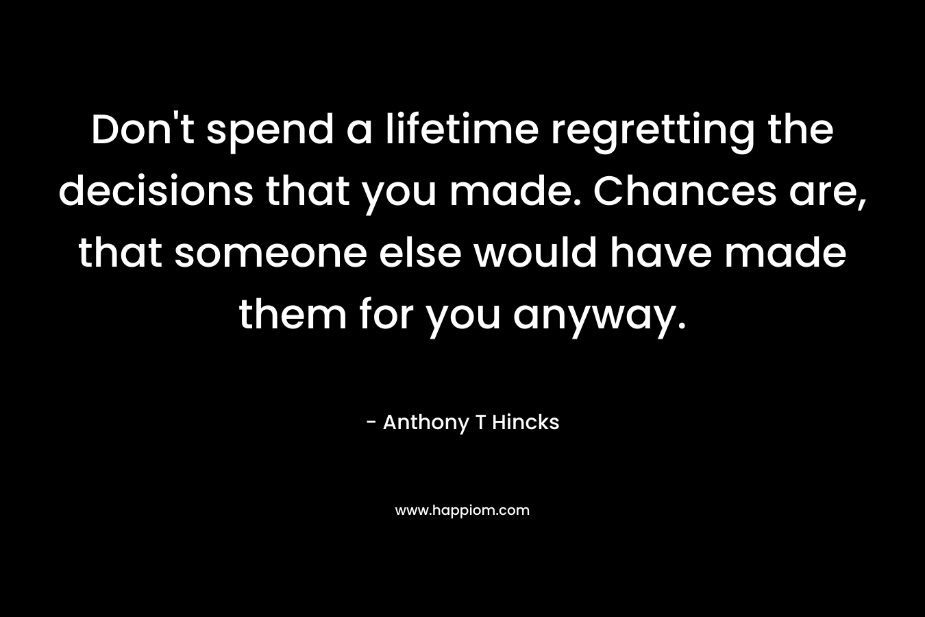 Don’t spend a lifetime regretting the decisions that you made. Chances are, that someone else would have made them for you anyway. – Anthony T Hincks