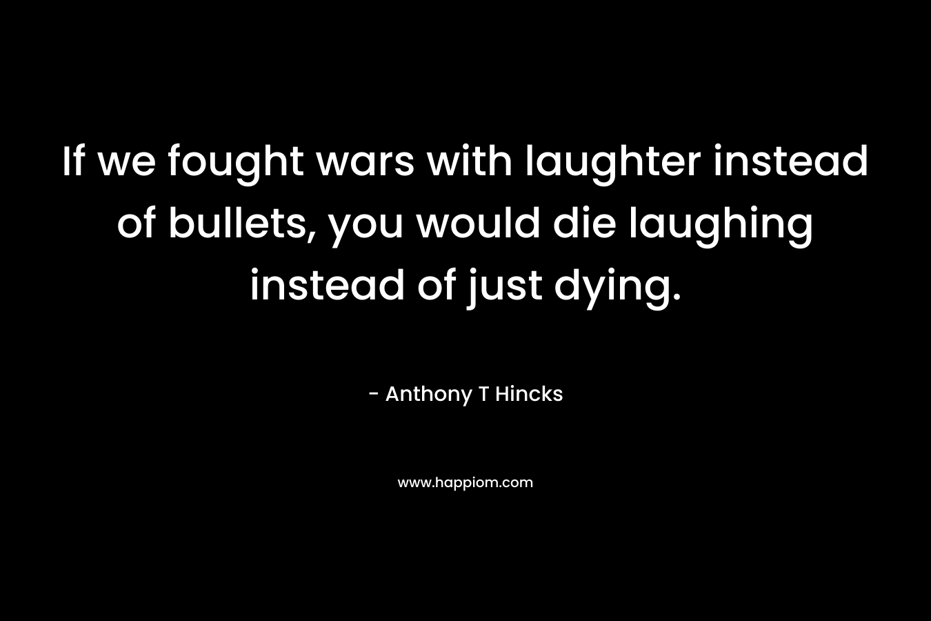 If we fought wars with laughter instead of bullets, you would die laughing instead of just dying. – Anthony T Hincks