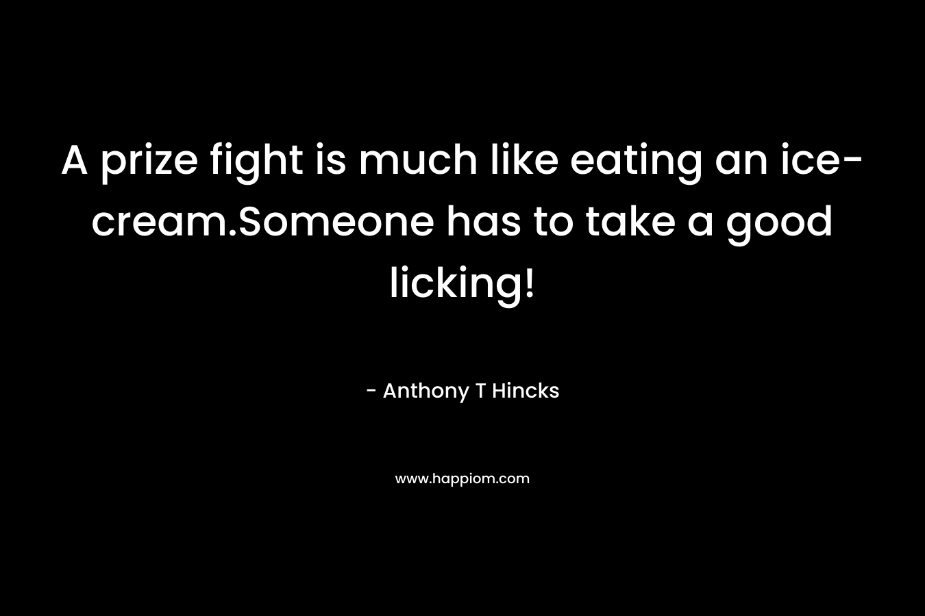 A prize fight is much like eating an ice-cream.Someone has to take a good licking! – Anthony T Hincks