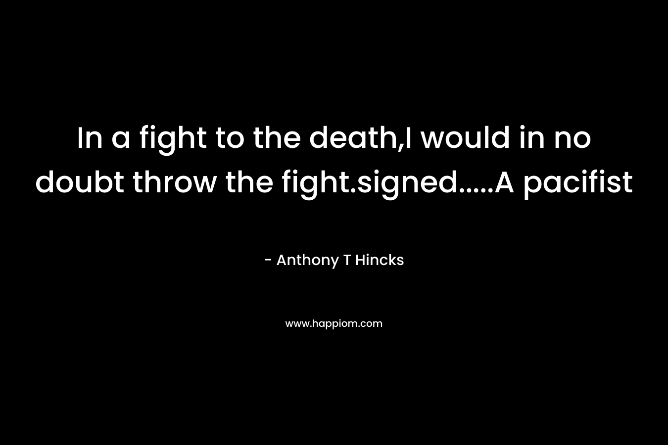 In a fight to the death,I would in no doubt throw the fight.signed…..A pacifist – Anthony T Hincks