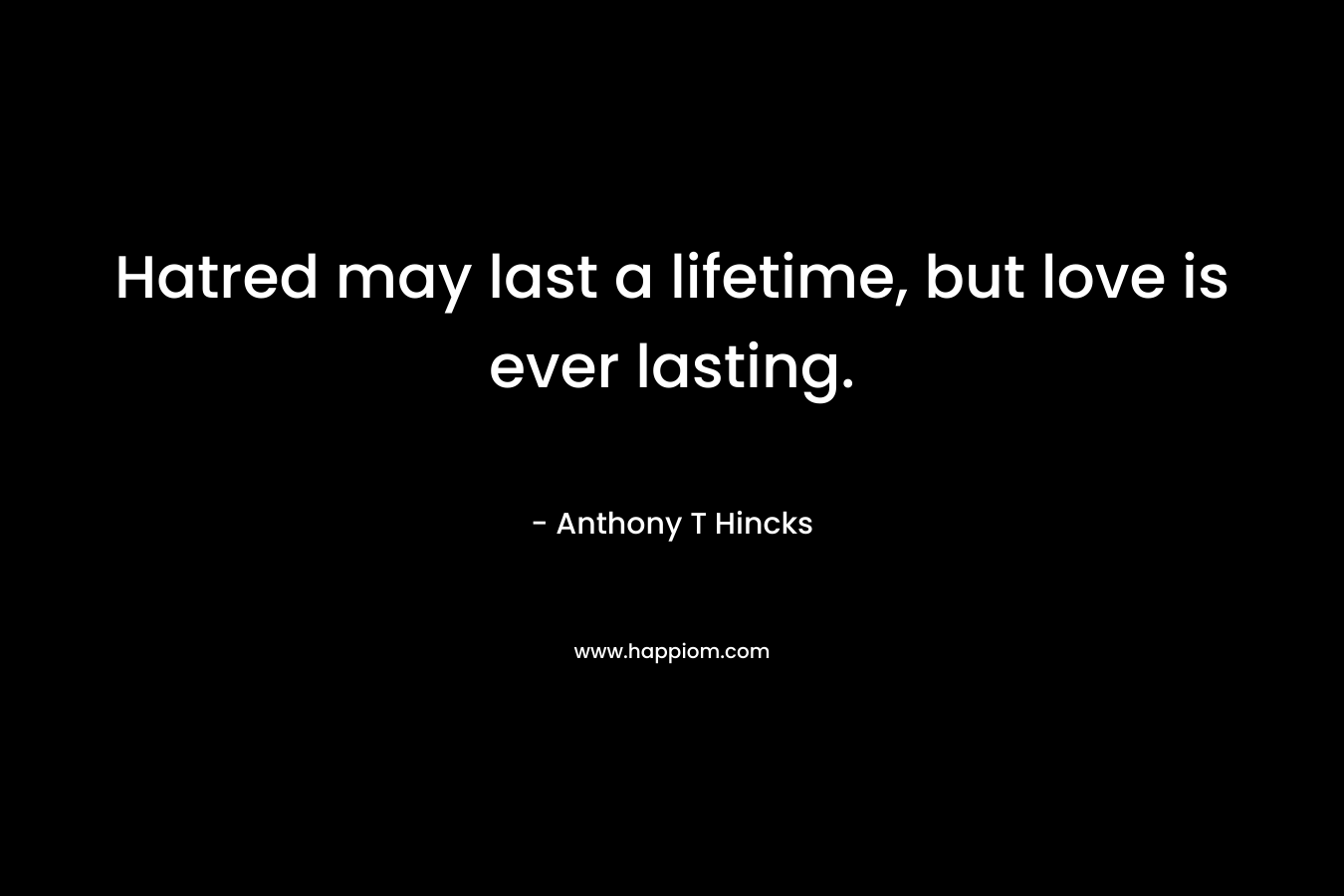 Hatred may last a lifetime, but love is ever lasting. – Anthony T Hincks