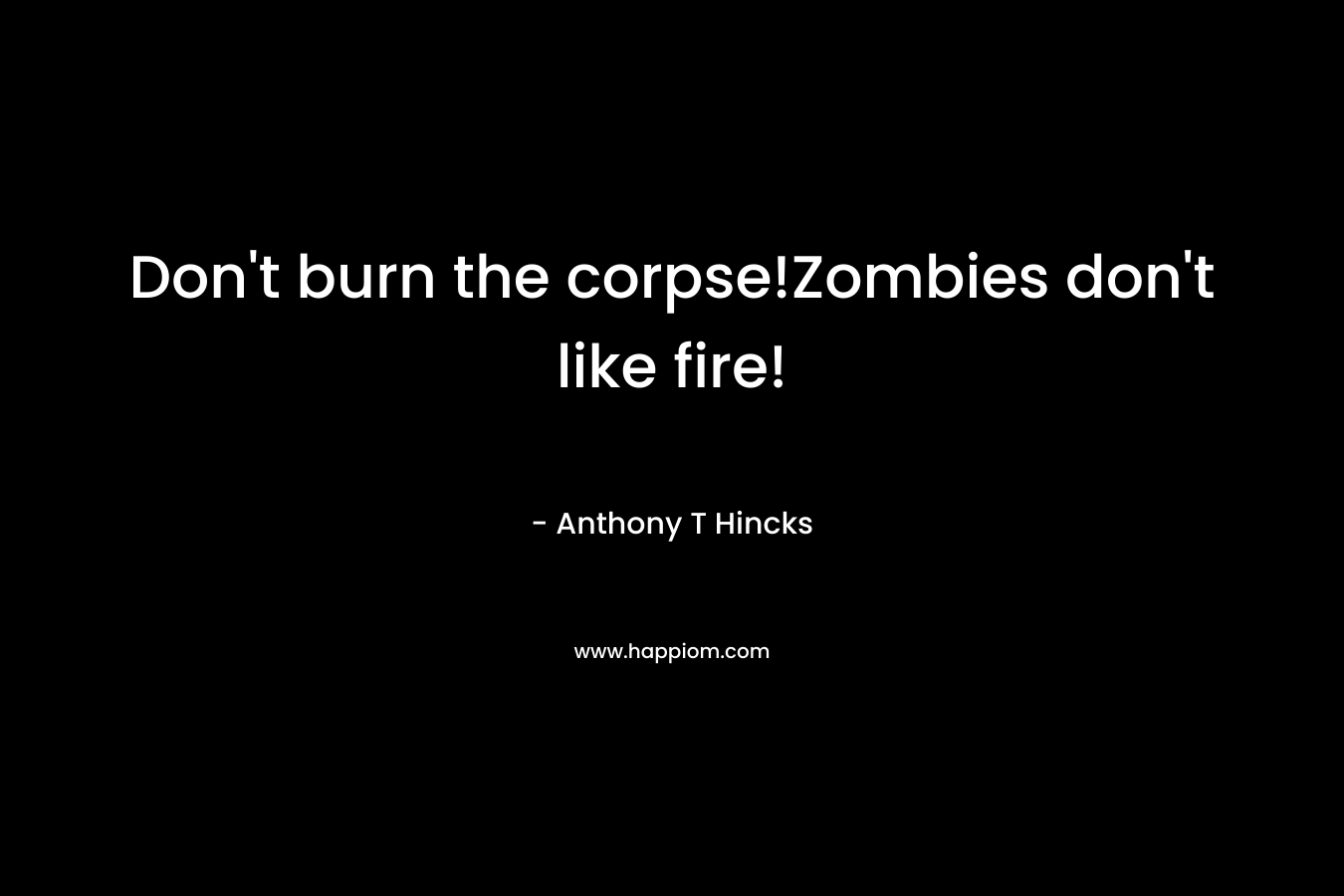 Don’t burn the corpse!Zombies don’t like fire! – Anthony T Hincks