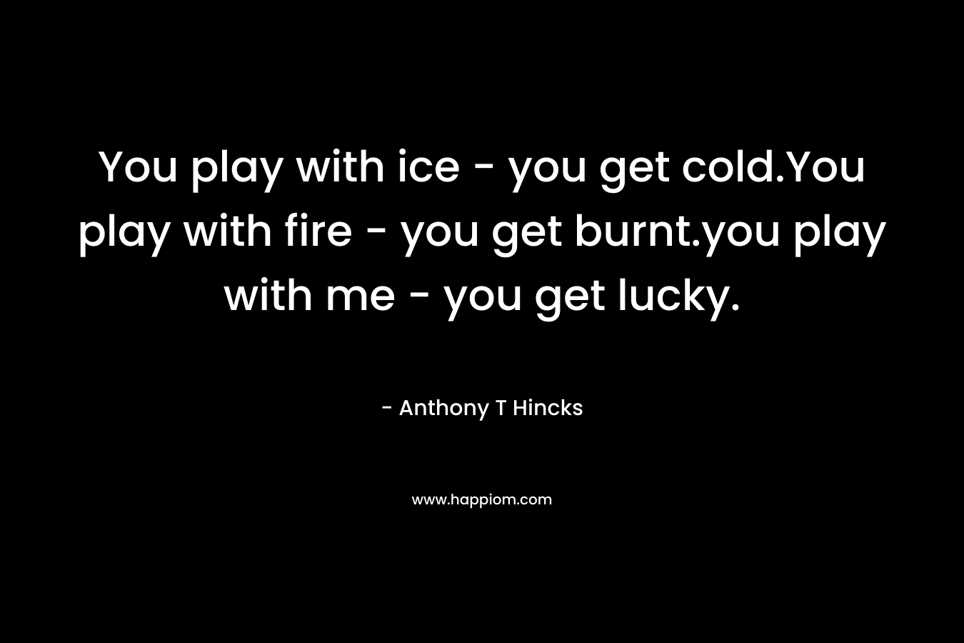 You play with ice - you get cold.You play with fire - you get burnt.you play with me - you get lucky.