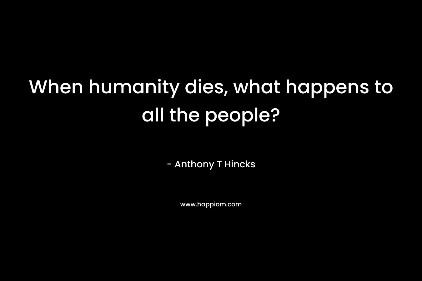When humanity dies, what happens to all the people? – Anthony T Hincks