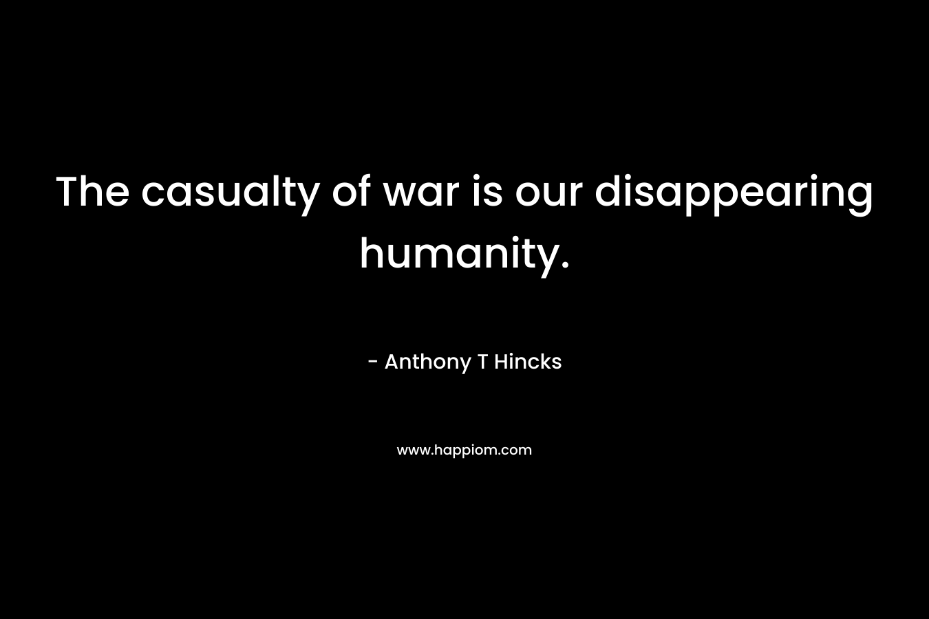 The casualty of war is our disappearing humanity. – Anthony T Hincks