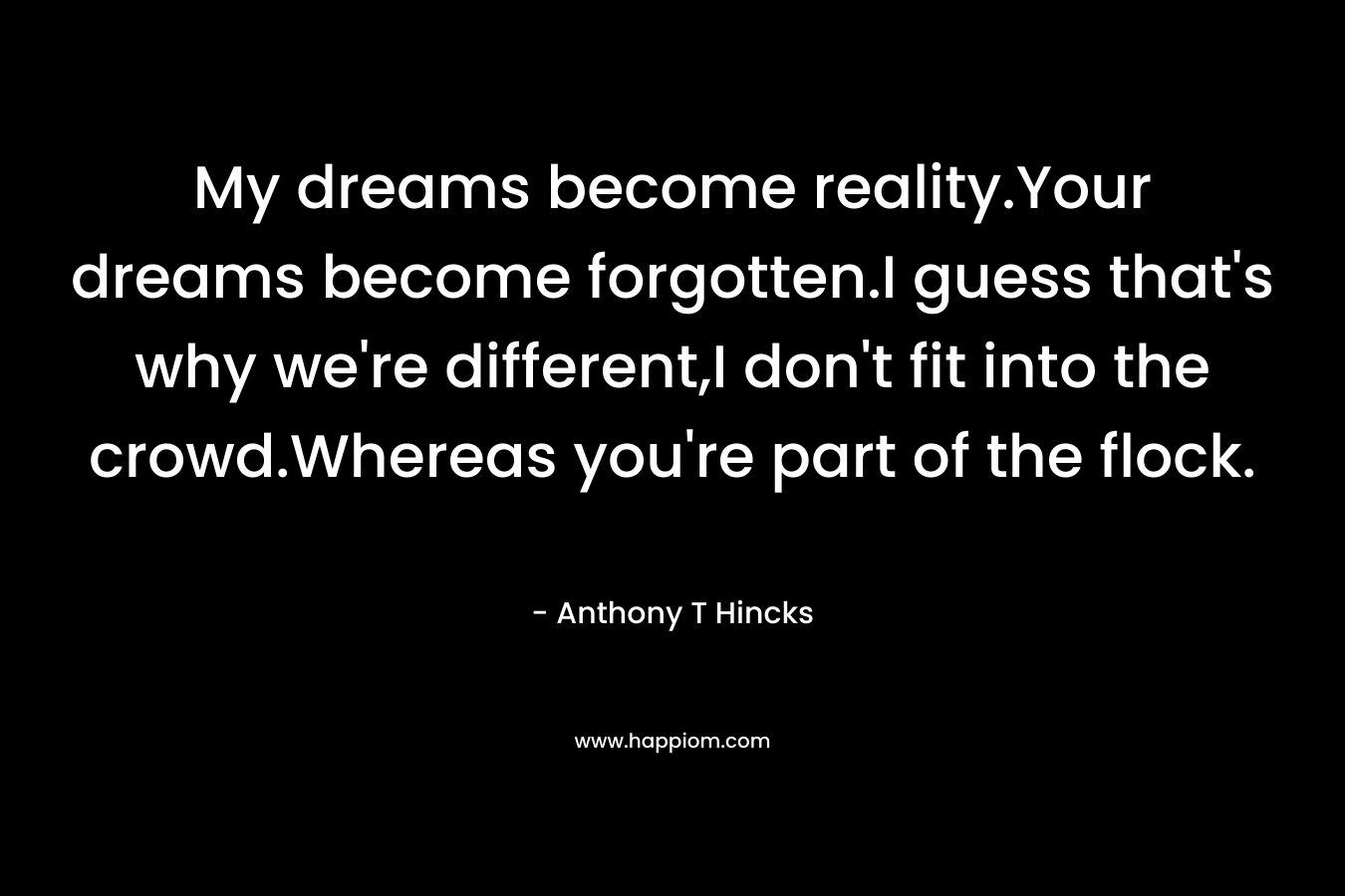 My dreams become reality.Your dreams become forgotten.I guess that’s why we’re different,I don’t fit into the crowd.Whereas you’re part of the flock. – Anthony T Hincks