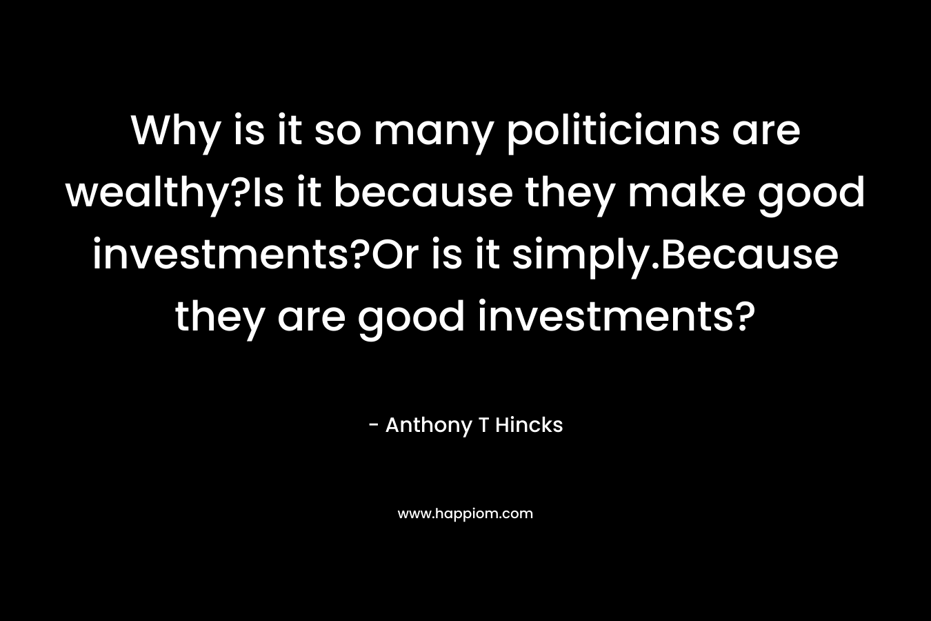 Why is it so many politicians are wealthy?Is it because they make good investments?Or is it simply.Because they are good investments? – Anthony T Hincks