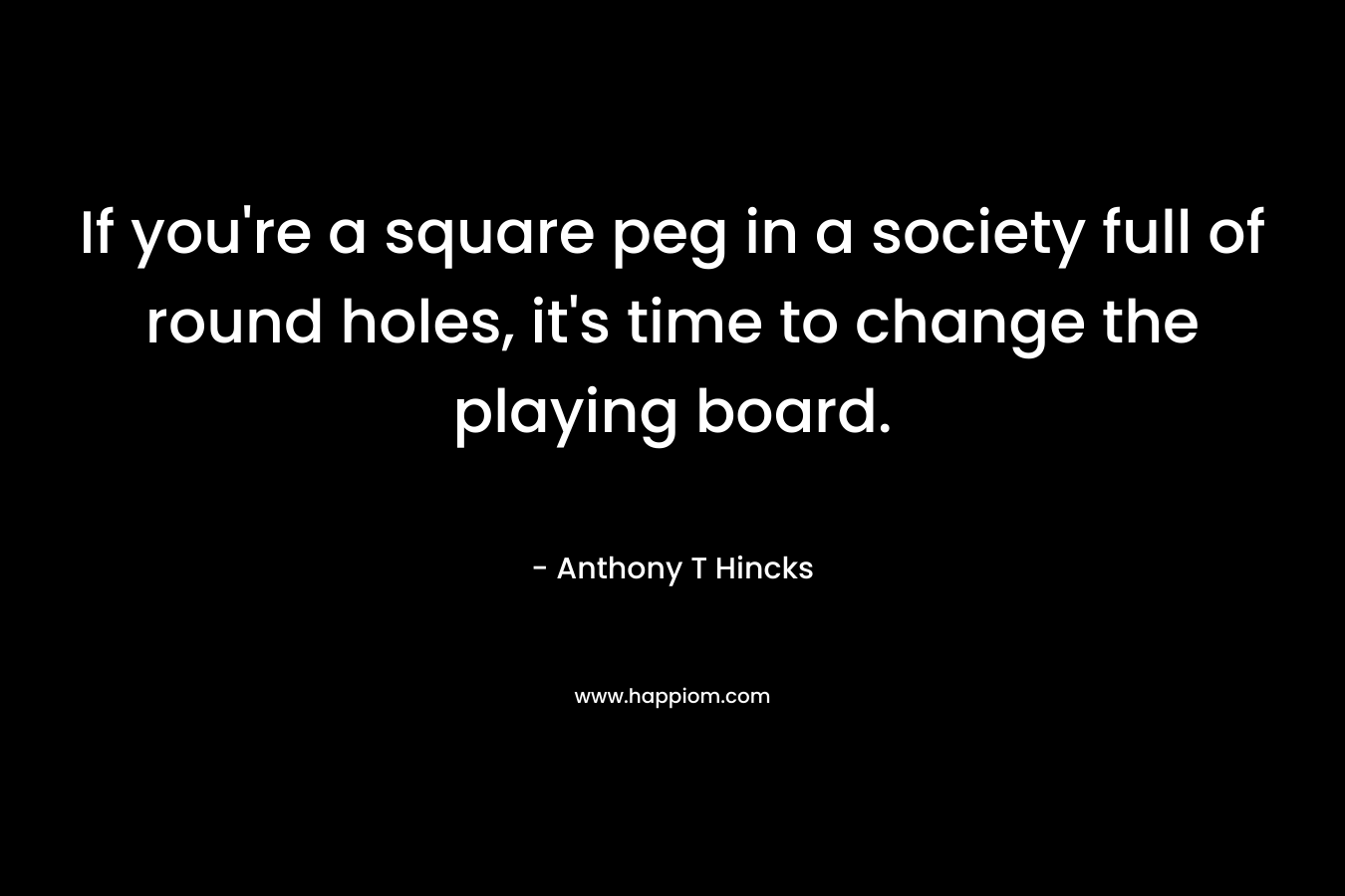 If you're a square peg in a society full of round holes, it's time to change the playing board.