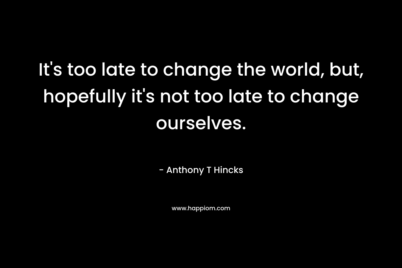 It's too late to change the world, but, hopefully it's not too late to change ourselves.