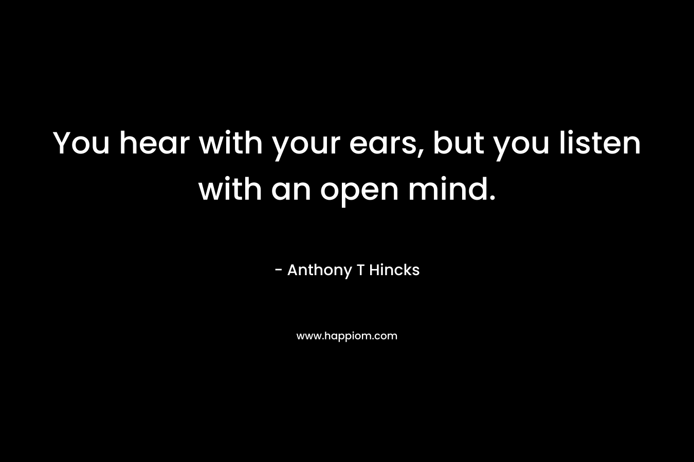 You hear with your ears, but you listen with an open mind.
