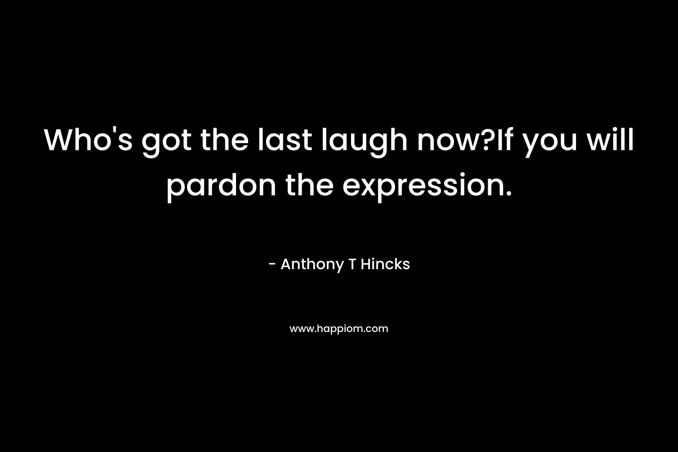Who’s got the last laugh now?If you will pardon the expression. – Anthony T Hincks
