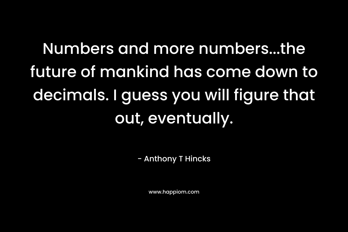 Numbers and more numbers...the future of mankind has come down to decimals. I guess you will figure that out, eventually.