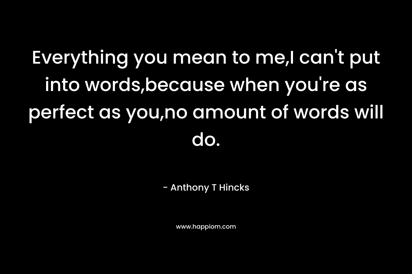 Everything you mean to me,I can’t put into words,because when you’re as perfect as you,no amount of words will do. – Anthony T Hincks