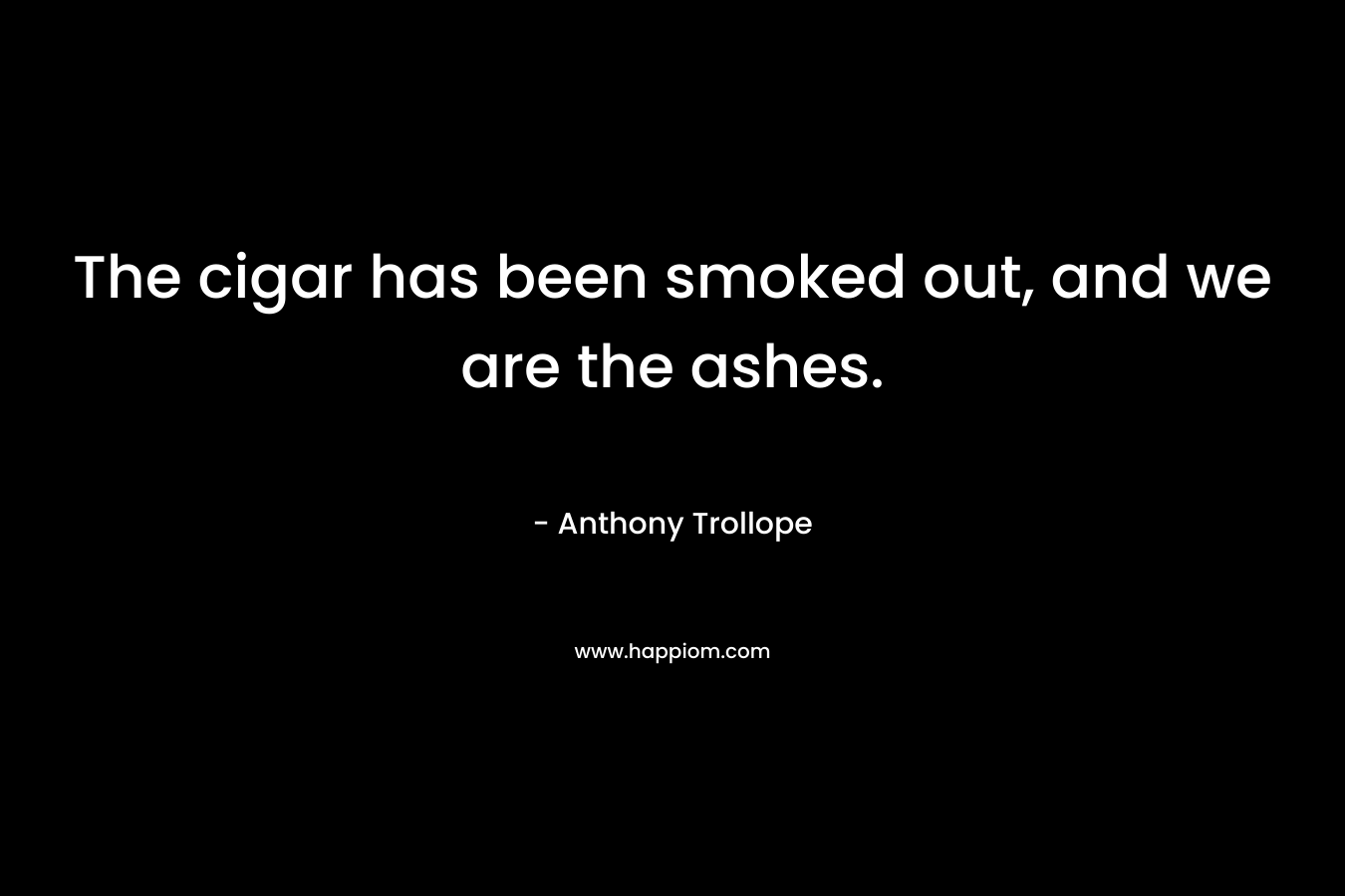 The cigar has been smoked out, and we are the ashes. – Anthony Trollope