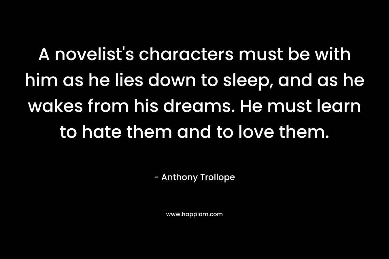 A novelist’s characters must be with him as he lies down to sleep, and as he wakes from his dreams. He must learn to hate them and to love them. – Anthony Trollope
