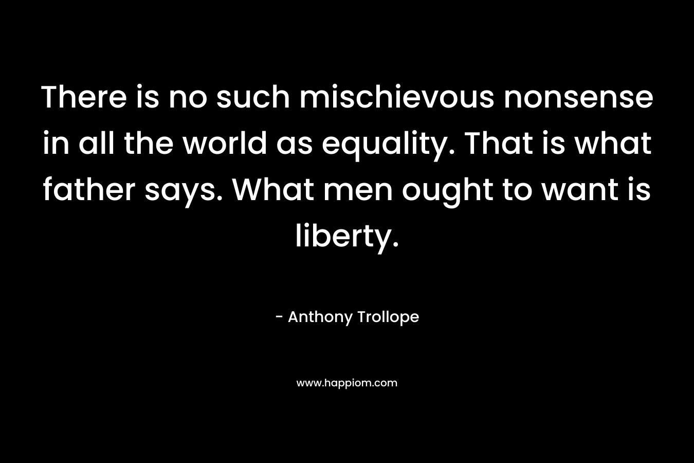 There is no such mischievous nonsense in all the world as equality. That is what father says. What men ought to want is liberty. – Anthony Trollope