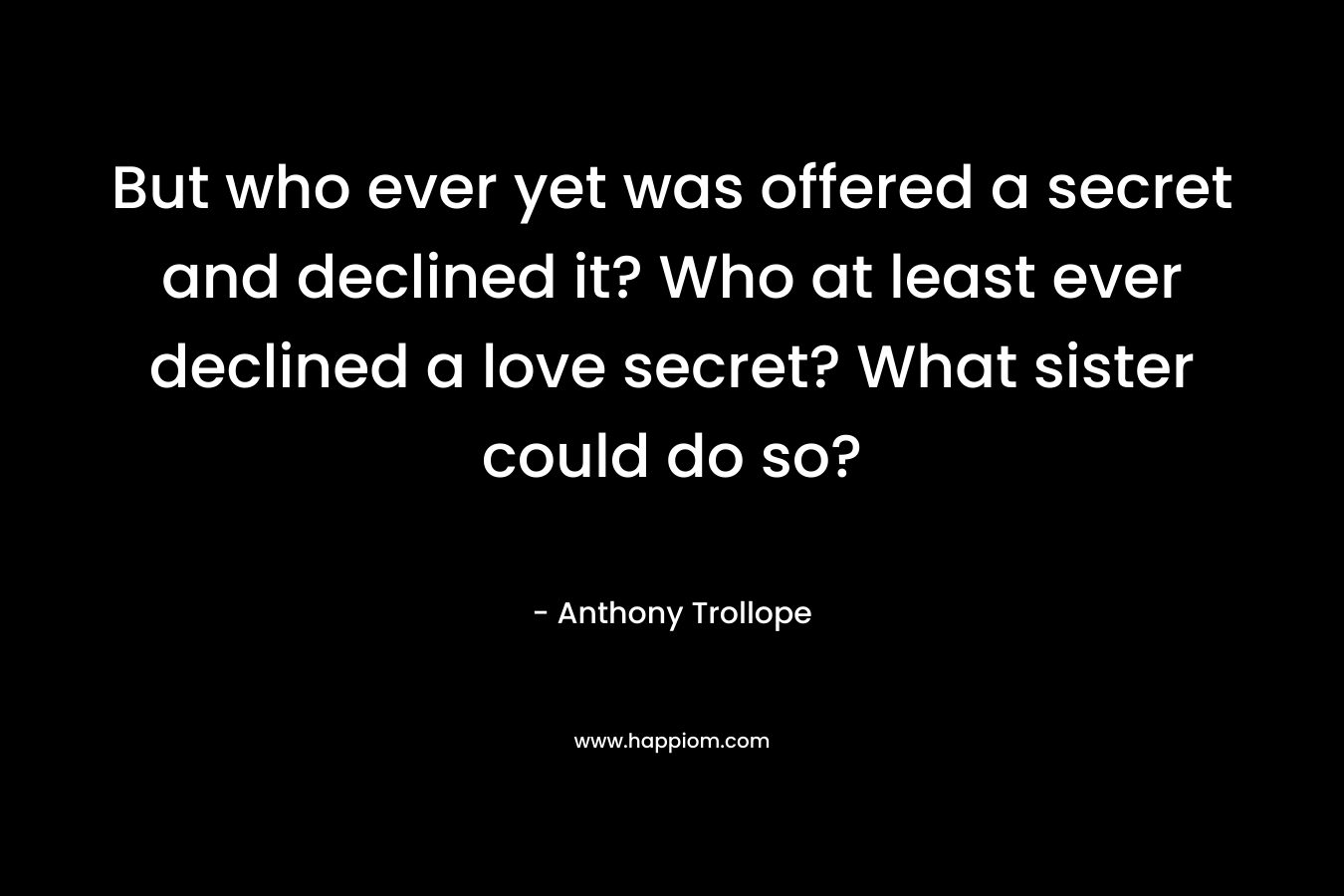 But who ever yet was offered a secret and declined it? Who at least ever declined a love secret? What sister could do so? – Anthony Trollope